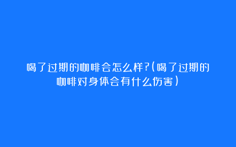 喝了过期的咖啡会怎么样?(喝了过期的咖啡对身体会有什么伤害)