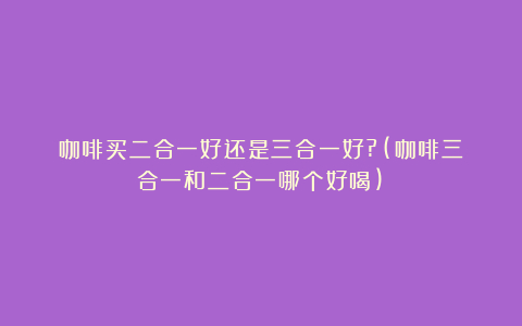 咖啡买二合一好还是三合一好?(咖啡三合一和二合一哪个好喝)