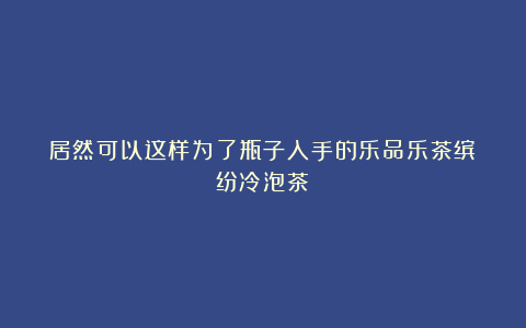 居然可以这样为了瓶子入手的乐品乐茶缤纷冷泡茶