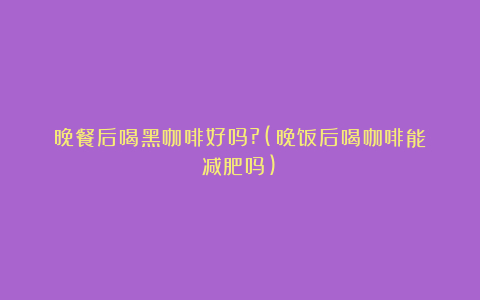 晚餐后喝黑咖啡好吗?(晚饭后喝咖啡能减肥吗)