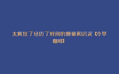 太疯狂了经历了时间的磨砺和沉淀【冷萃咖啡】
