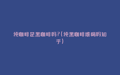 纯咖啡是黑咖啡吗?(纯黑咖啡难喝吗知乎)
