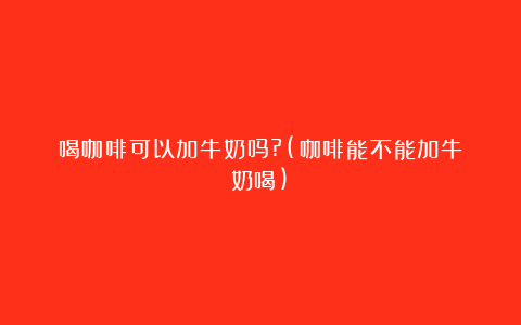 喝咖啡可以加牛奶吗?(咖啡能不能加牛奶喝)