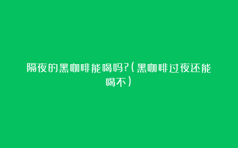 隔夜的黑咖啡能喝吗?(黑咖啡过夜还能喝不)