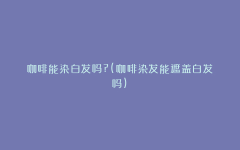 咖啡能染白发吗?(咖啡染发能遮盖白发吗)