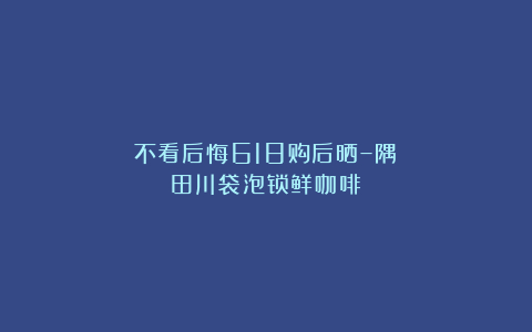 不看后悔618购后晒–隅田川袋泡锁鲜咖啡