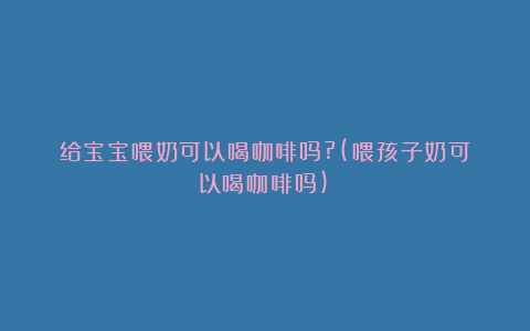 给宝宝喂奶可以喝咖啡吗?(喂孩子奶可以喝咖啡吗)