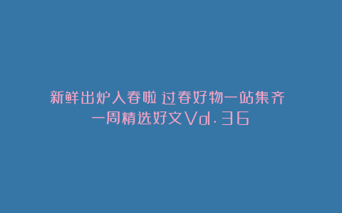 新鲜出炉入春啦~过春好物一站集齐!|一周精选好文Vol.36