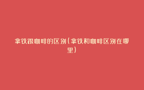 拿铁跟咖啡的区别(拿铁和咖啡区别在哪里)