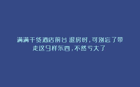 满满干货酒店前台：退房时，可别忘了带走这9样东西，不然亏大了！