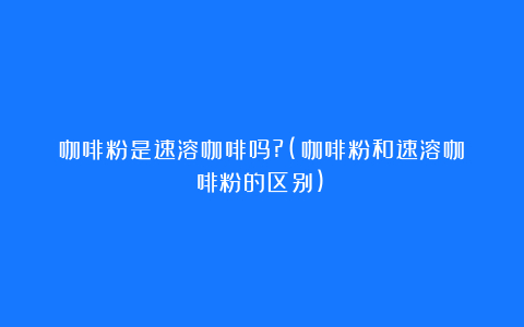 咖啡粉是速溶咖啡吗?(咖啡粉和速溶咖啡粉的区别)