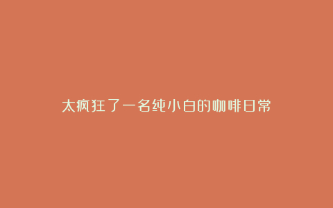 太疯狂了一名纯小白的咖啡日常