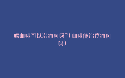 喝咖啡可以治痛风吗?(咖啡能治疗痛风吗)