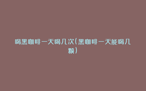 喝黑咖啡一天喝几次(黑咖啡一天能喝几颗)