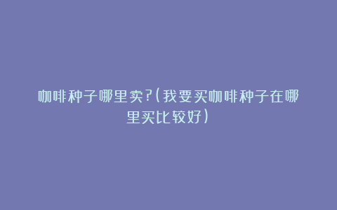 咖啡种子哪里卖?(我要买咖啡种子在哪里买比较好)