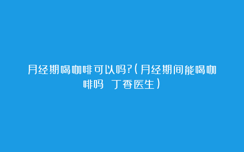 月经期喝咖啡可以吗?(月经期间能喝咖啡吗 丁香医生)