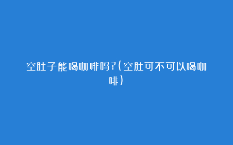 空肚子能喝咖啡吗?(空肚可不可以喝咖啡)