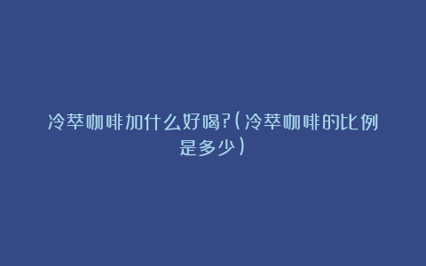 冷萃咖啡加什么好喝?(冷萃咖啡的比例是多少)