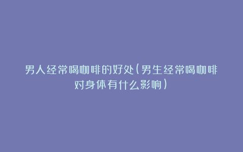 男人经常喝咖啡的好处(男生经常喝咖啡对身体有什么影响)