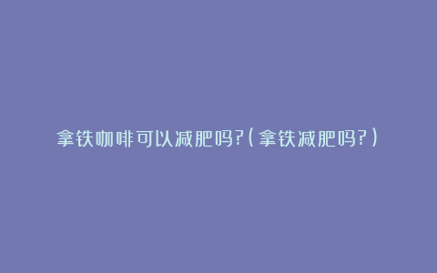 拿铁咖啡可以减肥吗?(拿铁减肥吗?)