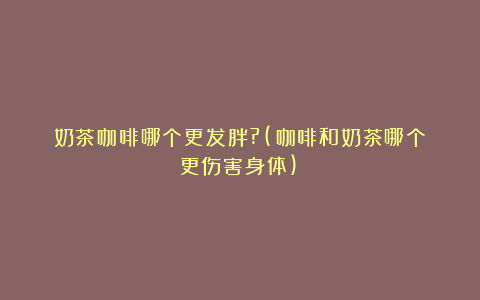 奶茶咖啡哪个更发胖?(咖啡和奶茶哪个更伤害身体)