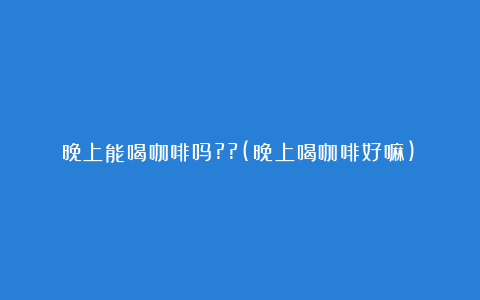 晚上能喝咖啡吗??(晚上喝咖啡好嘛)