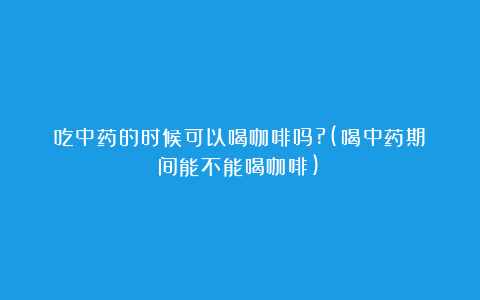吃中药的时候可以喝咖啡吗?(喝中药期间能不能喝咖啡)