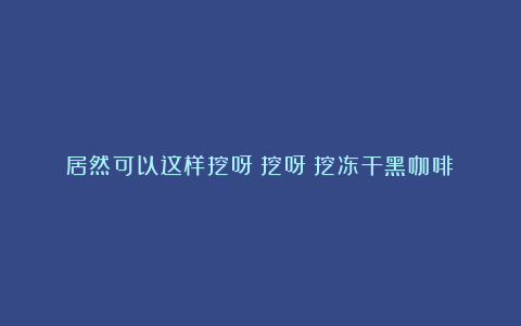 居然可以这样挖呀～挖呀～挖冻干黑咖啡