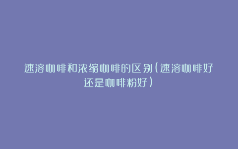 速溶咖啡和浓缩咖啡的区别(速溶咖啡好还是咖啡粉好)