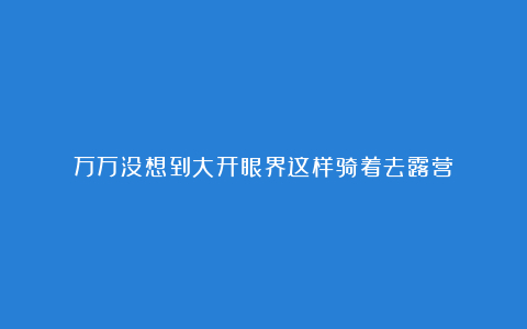 万万没想到大开眼界这样骑着去露营