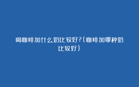 喝咖啡加什么奶比较好?(咖啡加哪种奶比较好)