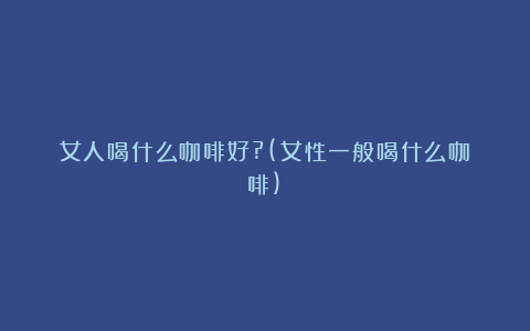 女人喝什么咖啡好?(女性一般喝什么咖啡)