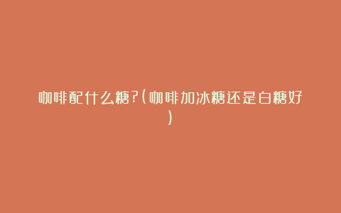 咖啡配什么糖?(咖啡加冰糖还是白糖好)