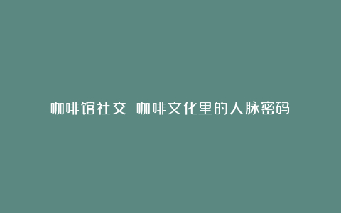 咖啡馆社交 咖啡文化里的人脉密码