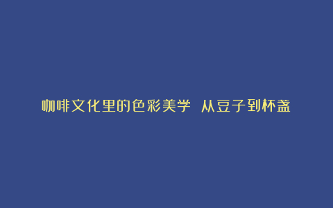 咖啡文化里的色彩美学 从豆子到杯盏
