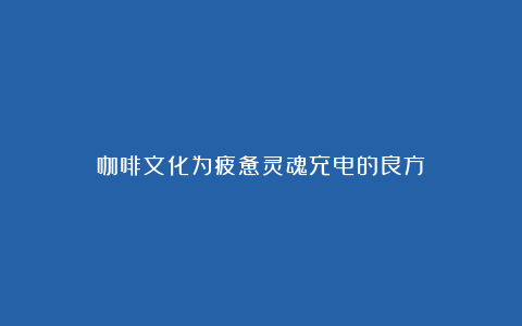 咖啡文化为疲惫灵魂充电的良方