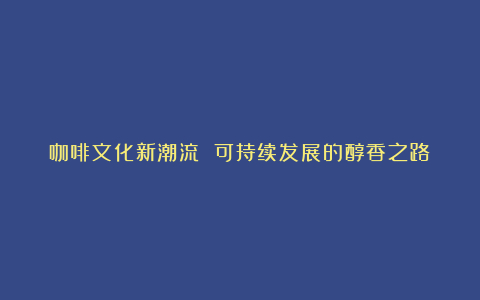 咖啡文化新潮流 可持续发展的醇香之路