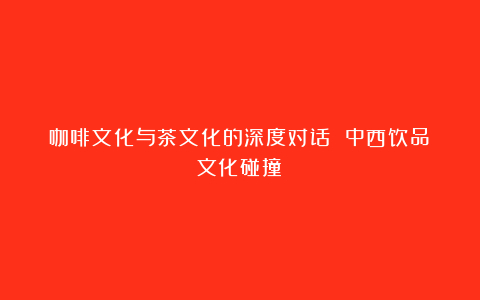 咖啡文化与茶文化的深度对话 中西饮品文化碰撞