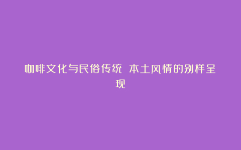 咖啡文化与民俗传统 本土风情的别样呈现