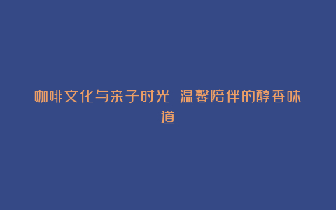 咖啡文化与亲子时光 温馨陪伴的醇香味道