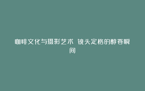 咖啡文化与摄影艺术 镜头定格的醇香瞬间