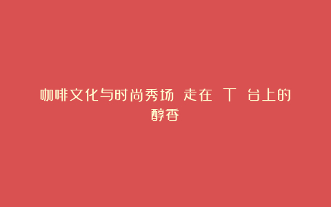 咖啡文化与时尚秀场 走在 T 台上的醇香