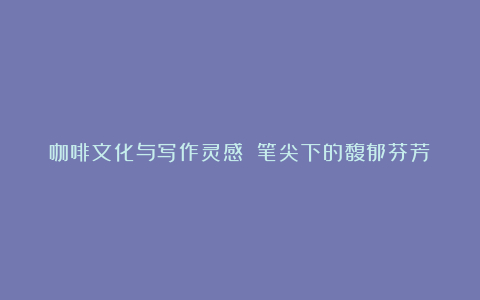 咖啡文化与写作灵感 笔尖下的馥郁芬芳