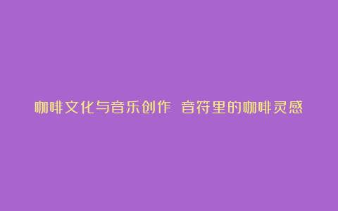 咖啡文化与音乐创作 音符里的咖啡灵感