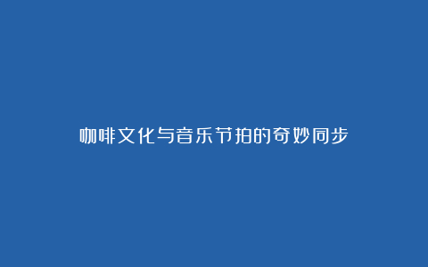 咖啡文化与音乐节拍的奇妙同步