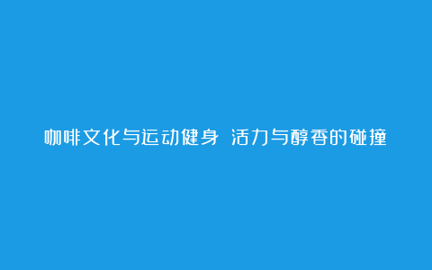 咖啡文化与运动健身 活力与醇香的碰撞