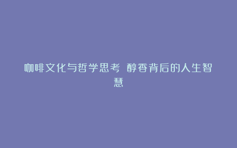 咖啡文化与哲学思考 醇香背后的人生智慧
