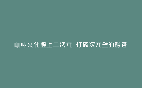 咖啡文化遇上二次元 打破次元壁的醇香