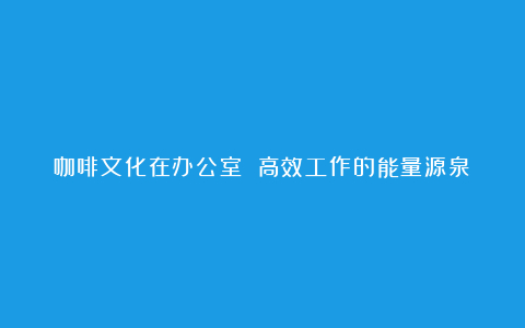 咖啡文化在办公室 高效工作的能量源泉