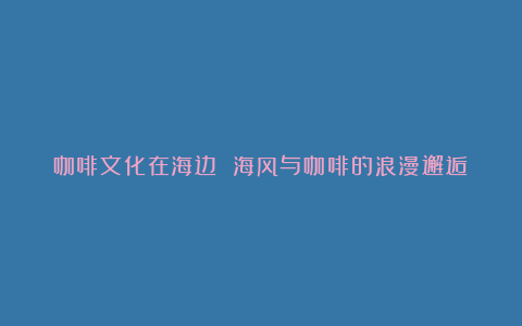 咖啡文化在海边 海风与咖啡的浪漫邂逅